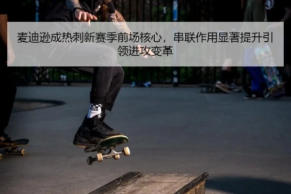 麦迪逊成热刺新赛季前场核心，串联作用显著提升引领进攻变革